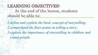 LEARNING OBJECTIVES:
At the end of the lesson, students
should be able to:
1.define and explain the basic concept of storytelling;
2.comprehend the finer points in telling a story;
3.explain the importance of storytelling in children and
young people.
 
