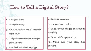 How to Tell a Digital Story?
1. Find your story
2. Map your story
3. Capture your audience’s attention
right away
4. Tell your story from your unique
point of view
5. Use fresh and vivid language
6. Provoke emotion
7. Use your own voice
8. Choose your images and sounds
carefully
9. Be as brief as you can be
10. Make sure your story has
rhythm
 