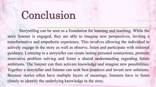 Conclusion
Storytelling can be seen as a foundation for learning and teaching. While the
story listener is engaged, they are able to imagine new perspectives, inviting a
transformative and empathetic experience. This involves allowing the individual to
actively engage in the story as well as observe, listen and participate with minimal
guidance. Listening to a storyteller can create lasting personal connections, promote
innovative problem solving and foster a shared understanding regarding future
ambitions. The listener can then activate knowledge and imagine new possibilities.
Together a storyteller and listener can seek best practices and invent new solutions.
Because stories often have multiple layers of meanings, listeners have to listen
closely to identify the underlying knowledge in the story.
 