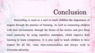 Storytelling is used as a tool to teach children the importance of
respect through the practice of listening. As well as connecting children
with their environment, through the theme of the stories, and give them
more autonomy by using repetitive statements, which improve their
learning to learn competence. It is also used to teach children to have
respect for all life, value inter-connectedness and always work to
overcome adversity.
Conclusion
 