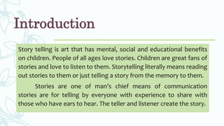 Introduction
Story telling is art that has mental, social and educational benefits
on children. People of all ages love stories. Children are great fans of
stories and love to listen to them. Storytelling literally means reading
out stories to them or just telling a story from the memory to them.
Stories are one of man’s chief means of communication
stories are for telling by everyone with experience to share with
those who have ears to hear. The teller and listener create the story.
 