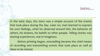 intro…
In the early days, the story was a simple account of the events
that took place during the day. Later on, man learned to express
his own feelings, what he observed around him, the behavior of
others, his dreams, his beliefs to other people. Telling stories was
sharing experiences, real or imaginary.
Before printing began, storytelling became the chief means
of recording and transmitting events that took place as well as
ideas to be shared.
 