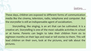 These days, children are exposed to different forms of communication
media like the cinema, television, radio, telephone and computer. But
the storyteller is still an indispensable agent of socialization.
Storytelling, like singing, is an art that can be cultivated. It is a
creative art. Storytelling is one of the most valuable activities in school
or at home. Parents can begin to take their children from six to
eighteen months on their laps and read or tell stories to them. This will
lead children on their own, look at the pictures, and talk about the
pictures.
 