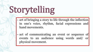 Storytelling
– art of bringing a story to life through the inflection
in one’s voice, rhythm, facial expressions and
hand movements.
– act of communicating an event or sequence of
events to an audience using words and/ or
physical movement.
 