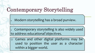 Contemporary Storytelling
o Modern storytelling has a broad purview.
o Contemporary storytelling is also widely used
to address educational objectives.
o
o Games and other digital platforms may be
used to position the user as a character
within a bigger world.
 