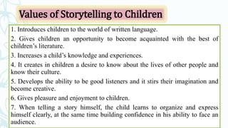 Values of Storytelling to Children
1. Introduces children to the world of written language.
2. Gives children an opportunity to become acquainted with the best of
children’s literature.
3. Increases a child’s knowledge and experiences.
4. It creates in children a desire to know about the lives of other people and
know their culture.
5. Develops the ability to be good listeners and it stirs their imagination and
become creative.
6. Gives pleasure and enjoyment to children.
7. When telling a story himself, the child learns to organize and express
himself clearly, at the same time building confidence in his ability to face an
audience.
 