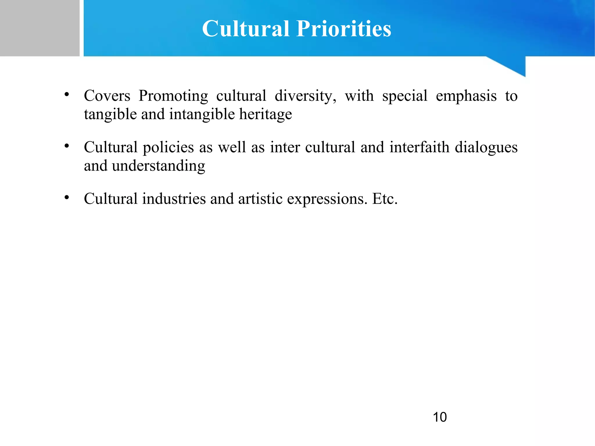 10
Cultural Priorities
• Covers Promoting cultural diversity, with special emphasis to
tangible and intangible heritage
• Cultural policies as well as inter cultural and interfaith dialogues
and understanding
• Cultural industries and artistic expressions. Etc.
 