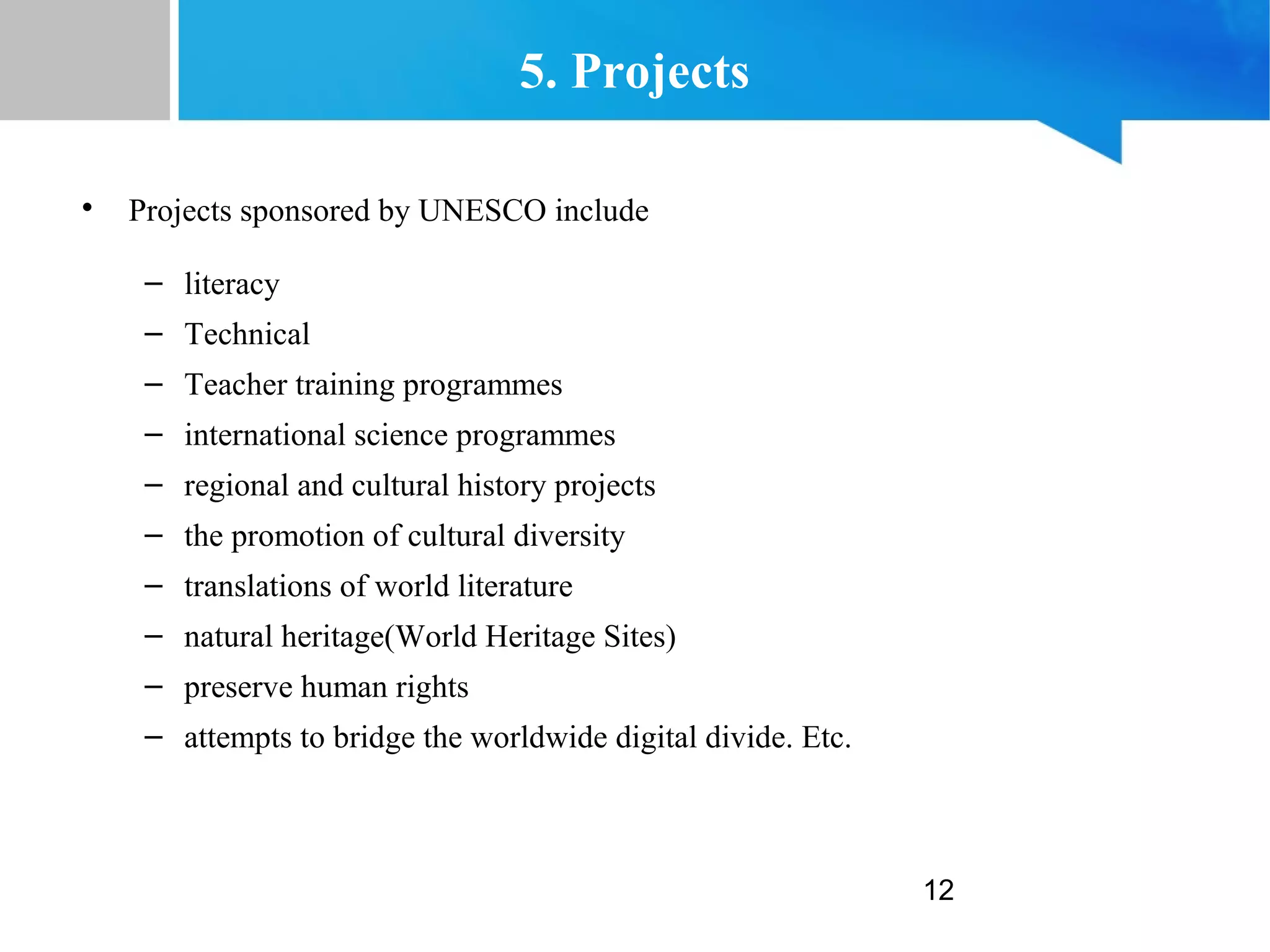 12
5. Projects

Projects sponsored by UNESCO include
– literacy
– Technical
– Teacher training programmes
– international science programmes
– regional and cultural history projects
– the promotion of cultural diversity
– translations of world literature
– natural heritage(World Heritage Sites)
– preserve human rights
– attempts to bridge the worldwide digital divide. Etc.
 