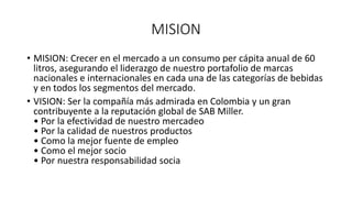 MISION
• MISION: Crecer en el mercado a un consumo per cápita anual de 60
litros, asegurando el liderazgo de nuestro portafolio de marcas
nacionales e internacionales en cada una de las categorías de bebidas
y en todos los segmentos del mercado.
• VISION: Ser la compañía más admirada en Colombia y un gran
contribuyente a la reputación global de SAB Miller.
• Por la efectividad de nuestro mercadeo
• Por la calidad de nuestros productos
• Como la mejor fuente de empleo
• Como el mejor socio
• Por nuestra responsabilidad socia
 