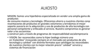 ALKOSTO
MISION: Somos una hiperbórea especializada en vender una amplia gama de
productos
de consumo masivo y tecnología. Ofrecemos ahorro a nuestros clientes conp
resentaciones de productos en grandes volúmenes y brindamos el mejor
soporte asesoría en la adquisición y uso de productos de alta tecnología con
personal competente y enfocado al servicio. Nuestro compromiso es generar
valor a los accionistas
y construir país a través de programas de responsabilidad socialempresaria
• VISION: Ser reconocidos como la híper bodega número uno
en !Colombia" innovando siempre en el mercado con productos de alta
tecnología y calidad" con distinto formatos que satisfagan las necesidades
de nuestros clientes con la mejor relación precio" calidad" servicio y
sistemas de financiación
 