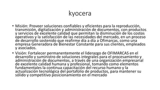 kyocera
• Misión: Proveer soluciones confiables y eficientes para la reproducción,
transmisión, digitalización y administración de documentos, con productos
y servicios de excelente calidad que permitan la disminución de los costos
operativos y la satisfacción de las necesidades del mercado, en un proceso
de desarrollo sostenido que reafirme día a día a Ofimarcas, como una
empresa Generadora de Bienestar Constante para sus clientes, empleados
y asociados.
• Visión: Fortalecer permanentemente el liderazgo de OFIMARCAS en el
desarrollo y suministro de soluciones integrales para el procesamiento y
administración de documentos, a través de una organización empresarial
de excelente calidad humana y profesional, tomando como elementos
fundamentales la continua capacitación del recurso humano y la
actualización tecnológica del portafolio de productos, para mantener su
sólido y competitivo posicionamiento en el mercado
 