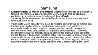 Samsung
• Misión y visión. La misión de Samsung Electrónicos consiste en destinar su
talento y tecnología a crear productos y servicios de gran calidad que
contribuyan a mejorar la sociedad global. La visión de
Samsung Electrónicos para la nueva década es inspirar al mundo y crear
futuro.19 muy. 2013
• visión :Esta visión constituye la base de nuestro compromiso de liderar con
innovaciones en tecnología, productos y soluciones que inspiren a
comunidades de todo el mundo a unirse a nuestro anhelo de crear un
mundo mejor, lleno de experiencias digitales enriquecedoras. Tal como
reconocemos nuestra responsabilidad como líder creativo en la sociedad
global, también dedicamos nuestros esfuerzos y recursos a ofrecer nuevos
valores a la industria y los clientes, cumpliendo al mismo tiempo los valores
compartidos por nuestros empleados y socios. En Samsung Electrónicos,
nuestro deseo es crear un futuro emocionante y prometedor para todos.
 