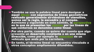También se usa la palabra lineal para designar a
aquel dibujo con segmentos de líneas geométricas
realizado generalmente sirviéndose de utensilios,
somos ser la regla, la escuadra y el compás.
Asimismo y siguiendo en este sentido, la perspectiva
en la que se presentan los objetos por las líneas de
sus contornos se denomina como lineal.
Por otra parte, cuando se quiere dar cuenta que algo
presenta un desarrollo constante o en una misma
dirección, como por ejemplo la velocidad de un
vehículo que anda por la carretera.
En tanto, el término lineal se encuentra vinculado a
otros conceptos ampliamente difundidos.
 