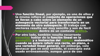 Una función lineal, por ejemplo, es uno de ellos y
la misma refiere al conjunto de operaciones que
se llevan a cabo sobre un elemento de un
subespecie vectorial para transformarlo en un
elemento de otro subespecie. El trabajo con
vectores resulta ser muy sencillo y son de fácil
interpretación dentro de un contexto gráfico.
Por otro lado, también resulta recurrente
escuchar hablar de la función lineal en la
geometría y a instancias del cálculo matemático
cuando se quiere referir una recta, un plano, o
una variedad lineal general, sin embargo, vale
destacar que en este sentido, el concepto está
usado erróneamente, aunque goce de uso
 