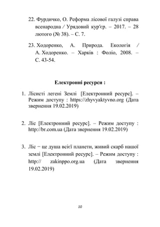 10
22. Фурдичко, О. Реформа лісової галузі справа
всенародна ∕ Урядовий кур′єр. – 2017. – 28
лютого (№ 38). – С. 7.
23. Ходоренко, А. Природа. Екологія ∕
А. Ходоренко. – Харків : Фоліо, 2008. –
С. 43-54.
Електронні ресурси :
1. Лісисті легені Землі [Електронний ресурс]. –
Режим доступу : https://zhyvyaktyvno.org (Дата
звернення 19.02.2019)
2. Ліс [Електронний ресурс]. – Режим доступу :
http://br.com.ua (Дата звернення 19.02.2019)
3. Ліс − це душа всієї планети, живий скарб нашої
землі [Електронний ресурс]. – Режим доступу :
http:// zakinppo.org.ua (Дата звернення
19.02.2019)
 