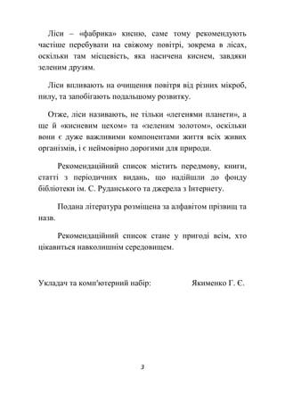 3
Ліси – «фабрика» кисню, саме тому рекомендують
частіше перебувати на свіжому повітрі, зокрема в лісах,
оскільки там місцевість, яка насичена киснем, завдяки
зеленим друзям.
Ліси впливають на очищення повітря від різних мікроб,
пилу, та запобігають подальшому розвитку.
Отже, ліси називають, не тільки «легенями планети», а
ще й «кисневим цехом» та «зеленим золотом», оскільки
вони є дуже важливими компонентами життя всіх живих
організмів, і є неймовірно дорогими для природи.
Рекомендаційний список містить передмову, книги,
статті з періодичних видань, що надійшли до фонду
бібліотеки ім. С. Руданського та джерела з Інтернету.
Подана література розміщена за алфавітом прізвищ та
назв.
Рекомендаційний список стане у пригоді всім, хто
цікавиться навколишнім середовищем.
Укладач та комп′ютерний набір: Якименко Г. Є.
 