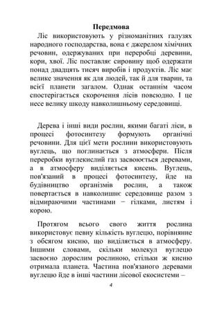 4
Передмова
Ліс використовують у різноманітних галузях
народного господарства, вона є джерелом хімічних
речовин, одержуваних при переробці деревини,
кори, хвої. Ліс поставляє сировину щоб одержати
понад двадцять тисяч виробів і продуктів. Ліс має
велике значення як для людей, так й для тварин, та
всієї планети загалом. Однак останнім часом
спостерігається скорочення лісів повсюдно. І це
несе велику шкоду навколишньому середовищі.
Дерева і інші види рослин, якими багаті ліси, в
процесі фотосинтезу формують органічні
речовини. Для цієї мети рослини використовують
вуглець, що поглинається з атмосфери. Після
переробки вуглекислий газ засвоюється деревами,
а в атмосферу виділяється кисень. Вуглець,
пов'язаний в процесі фотосинтезу, йде на
будівництво організмів рослин, а також
повертається в навколишнє середовище разом з
відмираючими частинами − гілками, листям і
корою.
Протягом всього свого життя рослина
використовує певну кількість вуглецю, порівнянне
з обсягом кисню, що виділяється в атмосферу.
Іншими словами, скільки молекул вуглецю
засвоєно дорослим рослиною, стільки ж кисню
отримала планета. Частина пов'язаного деревами
вуглецю йде в інші частини лісової екосистеми –
 