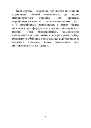 6
Живі дерева − головний, але далеко не єдиний
компонент лісової екосистеми, де може
накопичуватися органіка. Для процесів
виробництва кисню істотне значення мають грунт
з її органічними речовинами, а також лісова
підстилка, яка формується з частин відмираючих
рослин. Така різноманітність компонентів
екологічної системи дозволяє підтримувати стійку
рівновагу в обмінних процесах, що відбуваються в
«зелених легенів», таких необхідних для
підтримки життя на планеті.
 