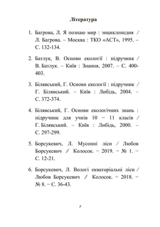 7
Література
1. Багрова, Л. Я познаю мир : энциклопедия ∕
Л. Багрова. – Москва : ТКО «АСТ», 1995. –
С. 132-134.
2. Батлук, В. Основи екології : підручник ∕
В. Батлук. – Київ : Знання, 2007. – С. 400-
403.
3. Білявський, Г. Основи екології : підручник ∕
Г. Білявський. – Київ : Либідь, 2004. –
С. 372-374.
4. Білявський, Г. Основи екологічних знань :
підручник для учнів 10 − 11 класів ∕
Г. Білявський. – Київ : Либідь, 2000. –
С. 297-299.
5. Борсукевич, Л. Мусонні ліси ∕ Любов
Борсукевич ∕∕ Колосок. − 2019. − № 1. −
С. 12-21.
6. Борсукевич, Л. Вологі екваторіальні ліси ∕
Любов Борсукевич ∕∕ Колосок. − 2018. −
№ 8. − С. 36-43.
 