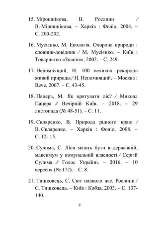 9
15. Мірошнікова, В. Рослини ∕
В. Мірошнікова. – Харків : Фоліо, 2004. –
С. 200-202.
16. Мусієнко, М. Екологія. Охорона природи :
словник-довідник ∕ М. Мусієнко. – Київ :
Товариство «Знання», 2002. – С. 249.
17. Непомнящий, Н. 100 великих рекордов
живой природы ∕ Н. Непомнящий. – Москва :
Вече, 2007. – С. 43-45.
18. Пацера, М. Як врятувати ліс? ∕ Микола
Пацера ∕∕ Вечірній Київ. – 2018. – 29
листопада (№ 48-51). – С. 11.
19. Скляренко, В. Природа рідного краю ∕
В. Скляренко. – Харків : Фоліо, 2008. –
С. 12- 15.
20. Сулима, С. Ліси мають бути в державній,
максимум у комунальній власності ∕ Сергій
Сулима ∕∕ Голос України. – 2016. – 10
вересня (№ 172). – С. 8.
21. Тишковець, С. Світ навколо нас. Рослини ∕
С. Тишковець. – Київ : Кобза, 2003. – С. 137-
140.
 