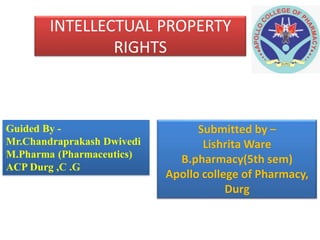 INTELLECTUAL PROPERTY
RIGHTS
Guided By -
Mr.Chandraprakash Dwivedi
M.Pharma (Pharmaceutics)
ACP Durg ,C .G
Submitted by –
Lishrita Ware
B.pharmacy(5th sem)
Apollo college of Pharmacy,
Durg
 