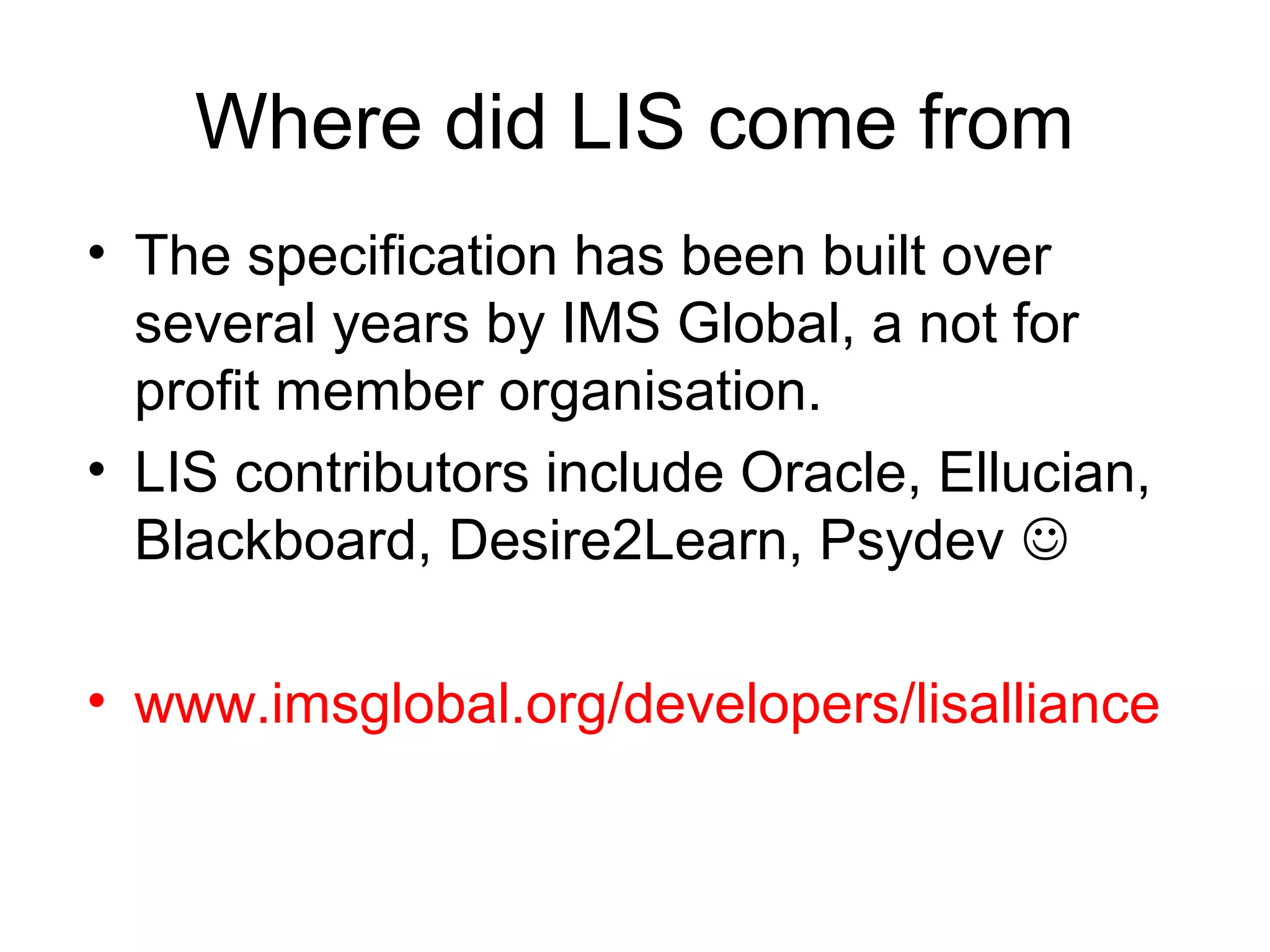 Where did LIS come from
• The specification has been built over
  several years by IMS Global, a not for
  profit member organisation.
• LIS contributors include Oracle, Ellucian,
  Blackboard, Desire2Learn, Psydev 

• www.imsglobal.org/developers/lisalliance
 