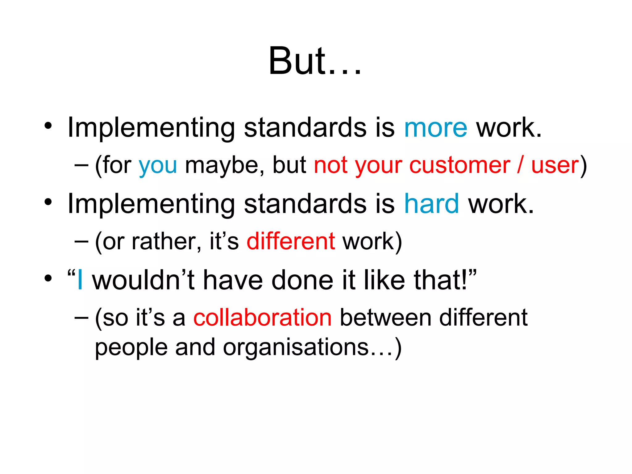But…
• Implementing standards is more work.
  – (for you maybe, but not your customer / user)
• Implementing standards is hard work.
  – (or rather, it’s different work)
• “I wouldn’t have done it like that!”
  – (so it’s a collaboration between different
    people and organisations…)
 