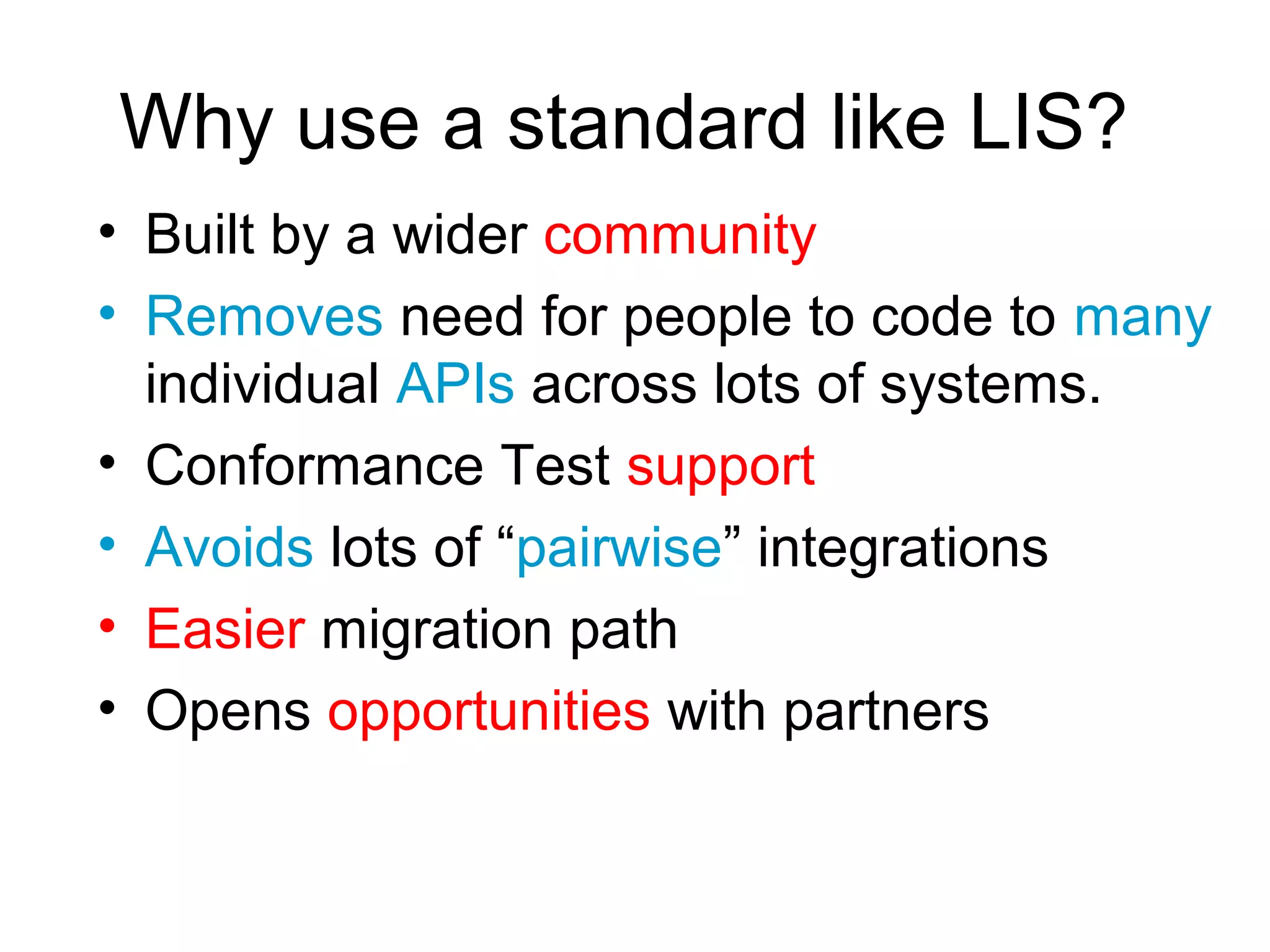 Why use a standard like LIS?
• Built by a wider community
• Removes need for people to code to many
  individual APIs across lots of systems.
• Conformance Test support
• Avoids lots of “pairwise” integrations
• Easier migration path
• Opens opportunities with partners
 