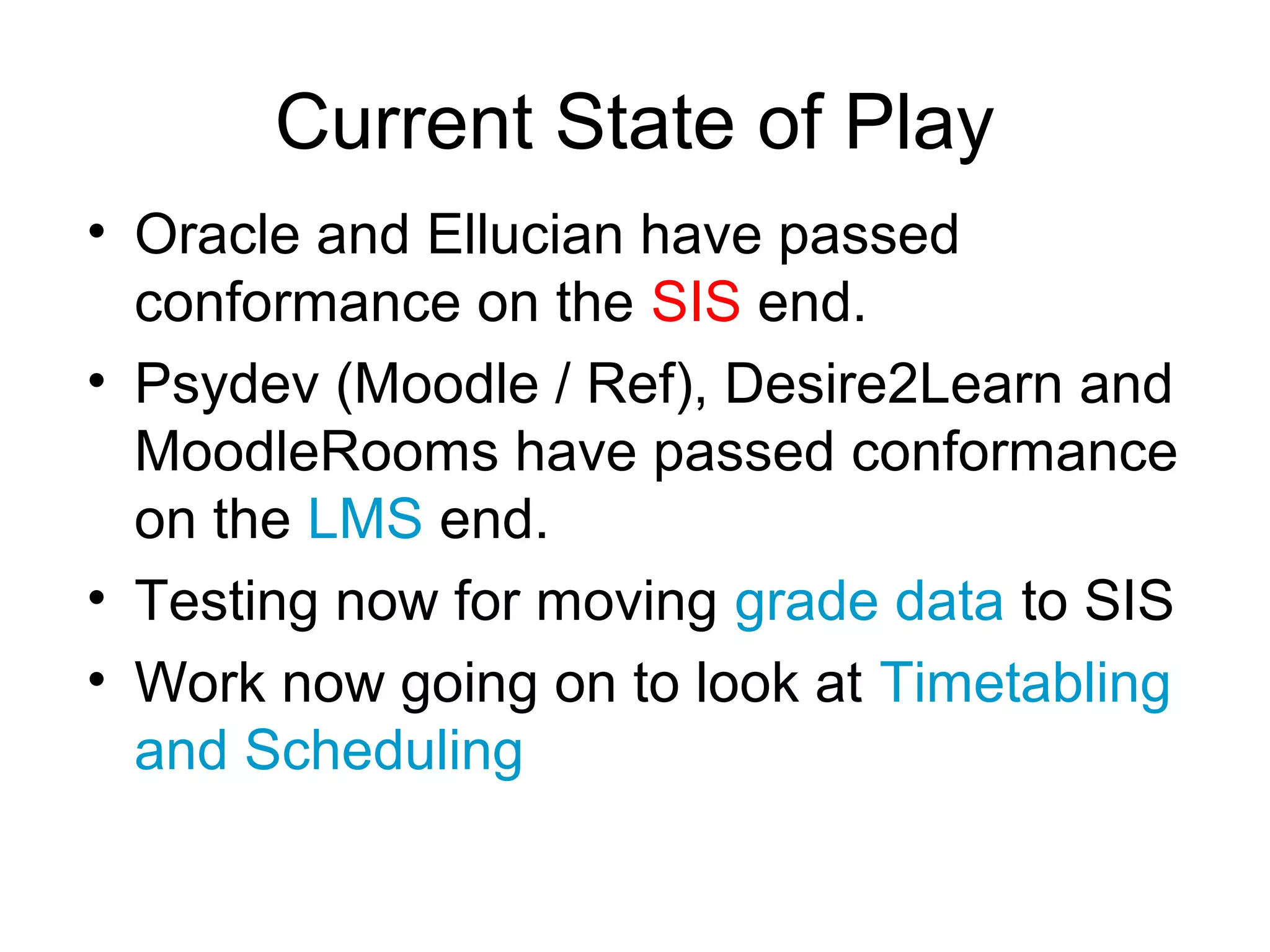 Current State of Play
• Oracle and Ellucian have passed
  conformance on the SIS end.
• Psydev (Moodle / Ref), Desire2Learn and
  MoodleRooms have passed conformance
  on the LMS end.
• Testing now for moving grade data to SIS
• Work now going on to look at Timetabling
  and Scheduling
 