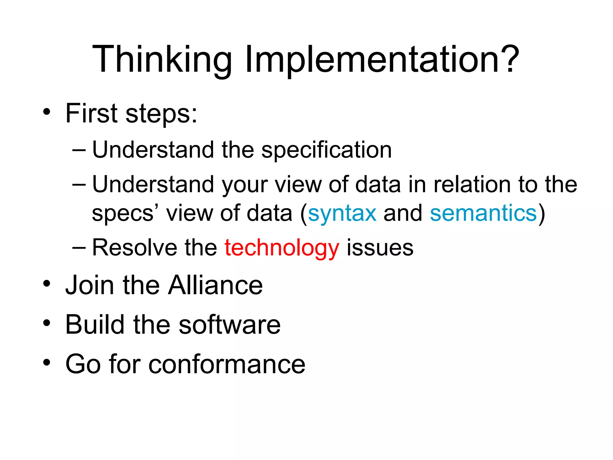 Thinking Implementation?
• First steps:
  – Understand the specification
  – Understand your view of data in relation to the
    specs’ view of data (syntax and semantics)
  – Resolve the technology issues
• Join the Alliance
• Build the software
• Go for conformance
 