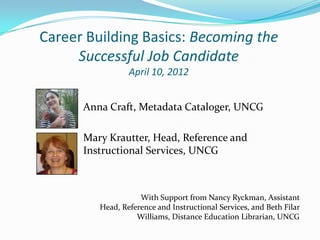 Career Building Basics: Becoming the
     Successful Job Candidate
                 April 10, 2012


      Anna Craft, Metadata Cataloger, UNCG

      Mary Krautter, Head, Reference and
      Instructional Services, UNCG



                    With Support from Nancy Ryckman, Assistant
         Head, Reference and Instructional Services, and Beth Filar
                   Williams, Distance Education Librarian, UNCG
 