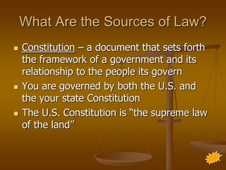 What Are the Sources of Law?
   Constitution – a document that sets forth
    the framework of a government and its
    relationship to the people its govern
   You are governed by both the U.S. and
    the your state Constitution
   The U.S. Constitution is “the supreme law
    of the land”
 