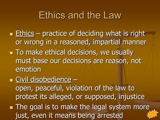 Ethics and the Law
   Ethics – practice of deciding what is right
    or wrong in a reasoned, impartial manner
   To make ethical decisions, we usually
    must base our decisions are reason, not
    emotion
   Civil disobedience –
    open, peaceful, violation of the law to
    protest its alleged, or supposed, injustice
   The goal is to make the legal system more
    just, even it means being arrested
 