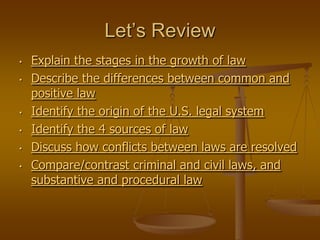 Let’s Review
•   Explain the stages in the growth of law
•   Describe the differences between common and
    positive law
•   Identify the origin of the U.S. legal system
•   Identify the 4 sources of law
•   Discuss how conflicts between laws are resolved
•   Compare/contrast criminal and civil laws, and
    substantive and procedural law
 