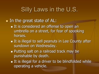 Silly Laws in the U.S.
   In the great state of AL:
       It is considered an offense to open an
        umbrella on a street, for fear of spooking
        horses.
       It is illegal to sell peanuts in Lee County after
        sundown on Wednesday.
       Putting salt on a railroad track may be
        punishable by death.
       It is illegal for a driver to be blindfolded while
        operating a vehicle.
 