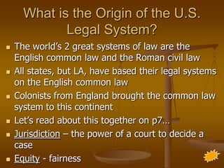 What is the Origin of the U.S.
             Legal System?
   The world’s 2 great systems of law are the
    English common law and the Roman civil law
   All states, but LA, have based their legal systems
    on the English common law
   Colonists from England brought the common law
    system to this continent
   Let’s read about this together on p7…
   Jurisdiction – the power of a court to decide a
    case
   Equity - fairness
 