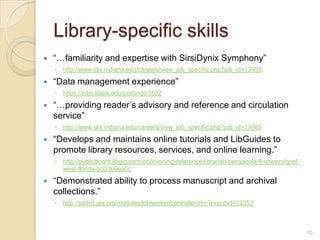 Library-specific skills
   “…familiarity and expertise with SirsiDynix Symphony”
    ◦ http://www.slis.indiana.edu/careers/view_job_specific.php?job_id=13953

   “Data management experience”
    ◦ https://jobs.lclark.edu/postings/3532

   “…providing reader’s advisory and reference and circulation
    service”
    ◦ http://www.slis.indiana.edu/careers/view_job_specific.php?job_id=13885

   “Develops and maintains online tutorials and LibGuides to
    promote library resources, services, and online learning.”
    ◦ http://publicboard.libgig.com/job/evening-reference-librarian-pensacola-fl-university-of-
      west-florida-b53369ea0c

   “Demonstrated ability to process manuscript and archival
    collections.”
    ◦ http://joblist.ala.org/modules/jobseeker/controller.cfm?rssjobid=22353



                                                                                                  10
 