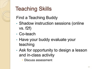 Teaching Skills
Find a Teaching Buddy
• Shadow instruction sessions (online
  vs. f2f)
• Co-teach
• Have your buddy evaluate your
  teaching
• Ask for opportunity to design a lesson
  and in-class activity
   • Discuss assessment

                                           20
 
