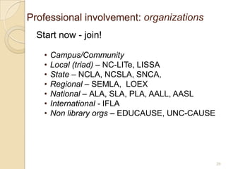 Professional involvement: organizations
  Start now - join!

    •   Campus/Community
    •   Local (triad) – NC-LITe, LISSA
    •   State – NCLA, NCSLA, SNCA,
    •   Regional – SEMLA, LOEX
    •   National – ALA, SLA, PLA, AALL, AASL
    •   International - IFLA
    •   Non library orgs – EDUCAUSE, UNC-CAUSE




                                                 29
 