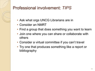 Professional involvement: TIPS

  • Ask what orgs UNCG Librarians are in
  • Consider an NMRT
  • Find a group that does something you want to learn
  • Join one where you can share or collaborate with
    others
  • Consider a virtual committee if you can’t travel
  • Try one that produces something like a report or
    bibliography




                                                     30
 