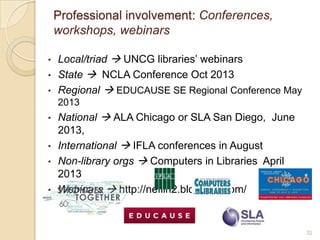 Professional involvement: Conferences,
    workshops, webinars

•   Local/triad  UNCG libraries’ webinars
•   State  NCLA Conference Oct 2013
•   Regional  EDUCAUSE SE Regional Conference May
    2013
•   National  ALA Chicago or SLA San Diego, June
    2013,
•   International  IFLA conferences in August
•   Non-library orgs  Computers in Libraries April
    2013
•   Webinars  http://neflin2.blogspot.com/


                                                      32
 