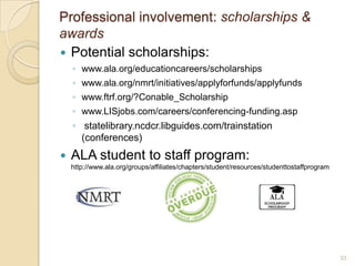 Professional involvement: scholarships &
awards
 Potential scholarships:
    ◦ www.ala.org/educationcareers/scholarships
    ◦ www.ala.org/nmrt/initiatives/applyforfunds/applyfunds
    ◦ www.ftrf.org/?Conable_Scholarship
    ◦ www.LISjobs.com/careers/conferencing-funding.asp
    ◦ statelibrary.ncdcr.libguides.com/trainstation
      (conferences)
   ALA student to staff program:
    http://www.ala.org/groups/affiliates/chapters/student/resources/studenttostaffprogram




                                                                                            33
 