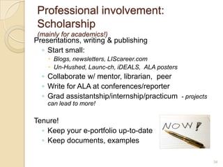 Professional involvement:
 Scholarship
 (mainly for academics!)
Presentations, writing & publishing
  ◦ Start small:
     Blogs, newsletters, LIScareer.com
     Un-Hushed, Launc-ch, iDEALS, ALA posters
  ◦ Collaborate w/ mentor, librarian, peer
  ◦ Write for ALA at conferences/reporter
  ◦ Grad assistantship/internship/practicum - projects
    can lead to more!

Tenure!
  ◦ Keep your e-portfolio up-to-date
  ◦ Keep documents, examples

                                                         34
 