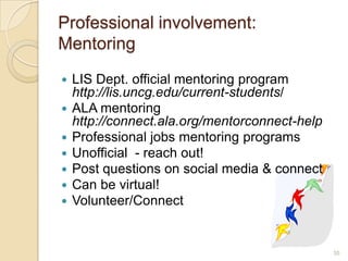 Professional involvement:
Mentoring
   LIS Dept. official mentoring program
    http://lis.uncg.edu/current-students/
   ALA mentoring
    http://connect.ala.org/mentorconnect-help
   Professional jobs mentoring programs
   Unofficial - reach out!
   Post questions on social media & connect
   Can be virtual!
   Volunteer/Connect


                                                35
 