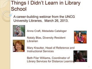 Things I Didn’t Learn in Library
School
 A career-building webinar from the UNCG
 University Libraries. March 26, 2013.


         Anna Craft, Metadata Cataloger

         Nataly Blas, Diversity Resident
         Librarian

         Mary Krautter, Head of Reference and
         Instructional Services

         Beth Filar Williams, Coordinator of
         Library Services for Distance Learning
                                                  1
 
