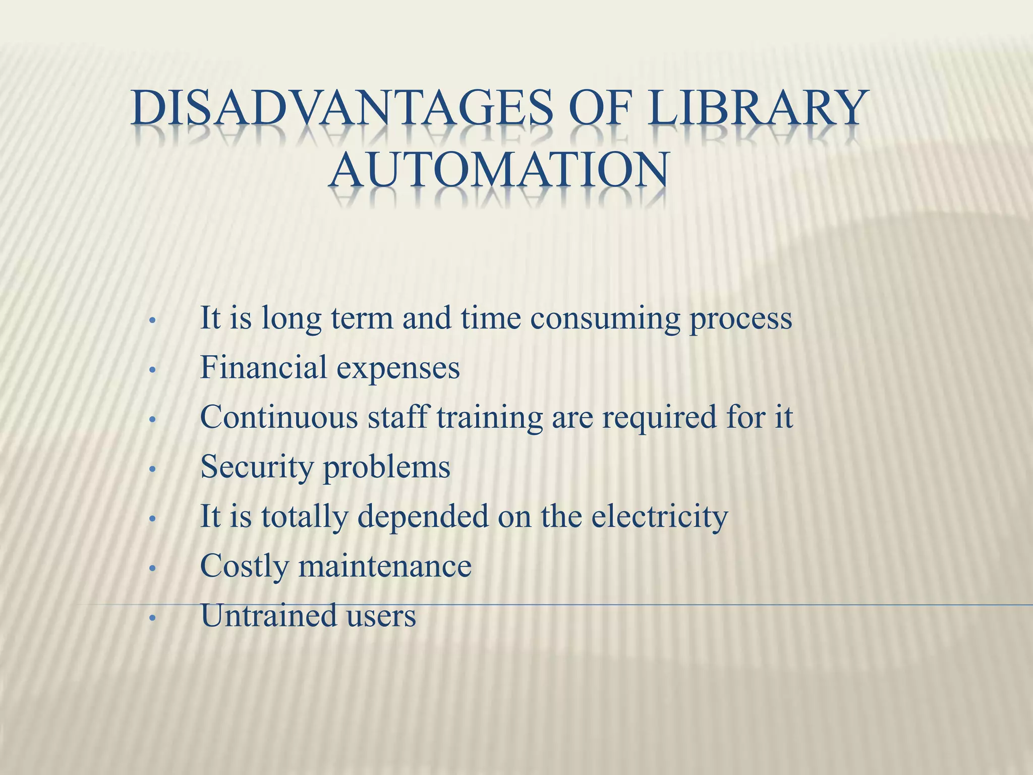 DISADVANTAGES OF LIBRARY
AUTOMATION
• It is long term and time consuming process
• Financial expenses
• Continuous staff training are required for it
• Security problems
• It is totally depended on the electricity
• Costly maintenance
• Untrained users
 