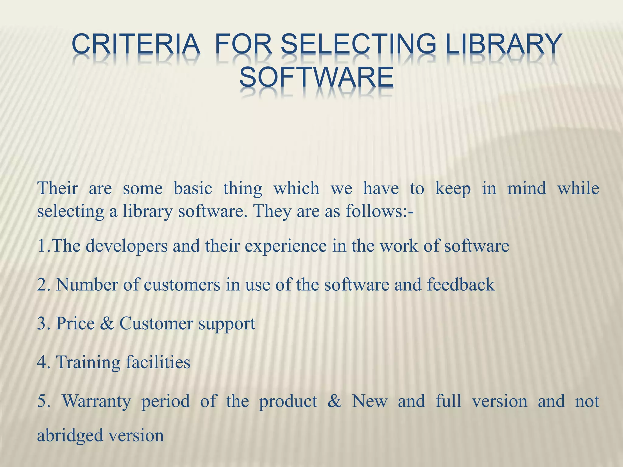 CRITERIA FOR SELECTING LIBRARY
SOFTWARE
Their are some basic thing which we have to keep in mind while
selecting a library software. They are as follows:-
1.The developers and their experience in the work of software
2. Number of customers in use of the software and feedback
3. Price & Customer support
4. Training facilities
5. Warranty period of the product & New and full version and not
abridged version
 