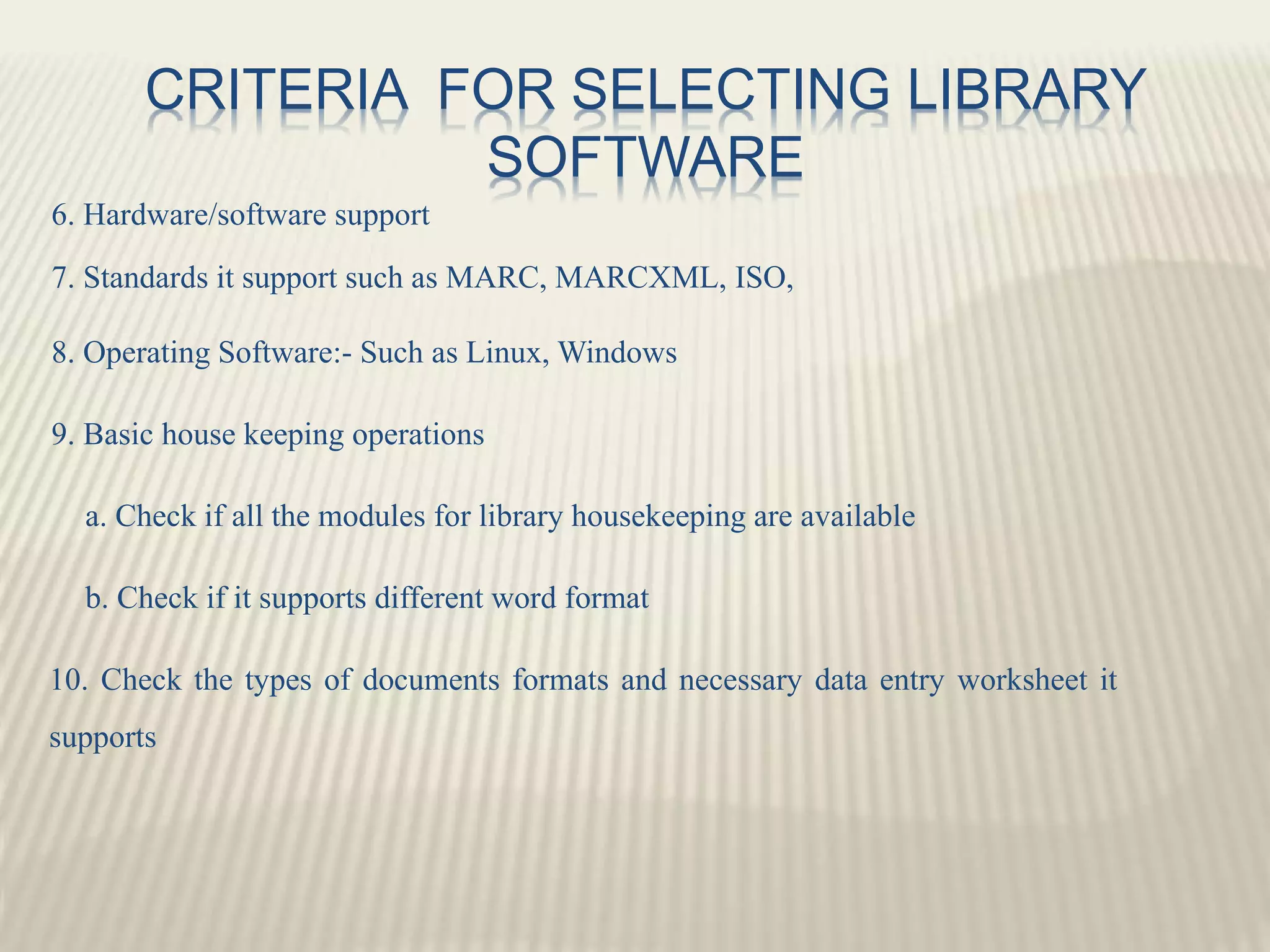 CRITERIA FOR SELECTING LIBRARY
SOFTWARE
6. Hardware/software support
7. Standards it support such as MARC, MARCXML, ISO,
8. Operating Software:- Such as Linux, Windows
9. Basic house keeping operations
a. Check if all the modules for library housekeeping are available
b. Check if it supports different word format
10. Check the types of documents formats and necessary data entry worksheet it
supports
 