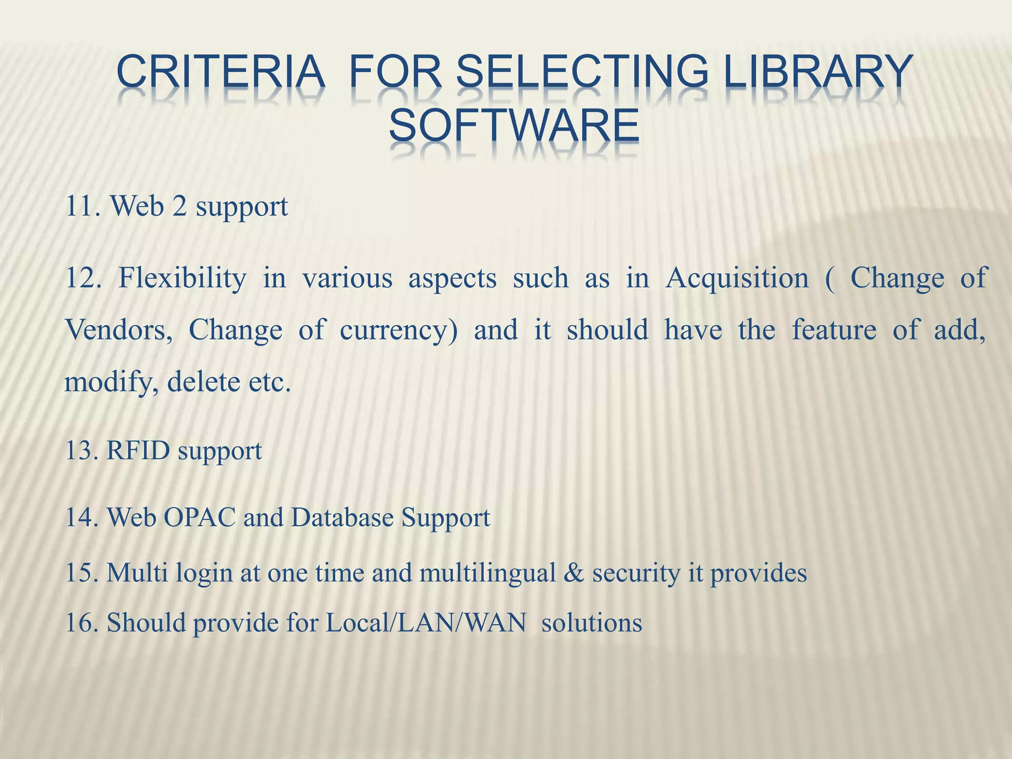 CRITERIA FOR SELECTING LIBRARY
SOFTWARE
11. Web 2 support
12. Flexibility in various aspects such as in Acquisition ( Change of
Vendors, Change of currency) and it should have the feature of add,
modify, delete etc.
13. RFID support
14. Web OPAC and Database Support
15. Multi login at one time and multilingual & security it provides
16. Should provide for Local/LAN/WAN solutions
 