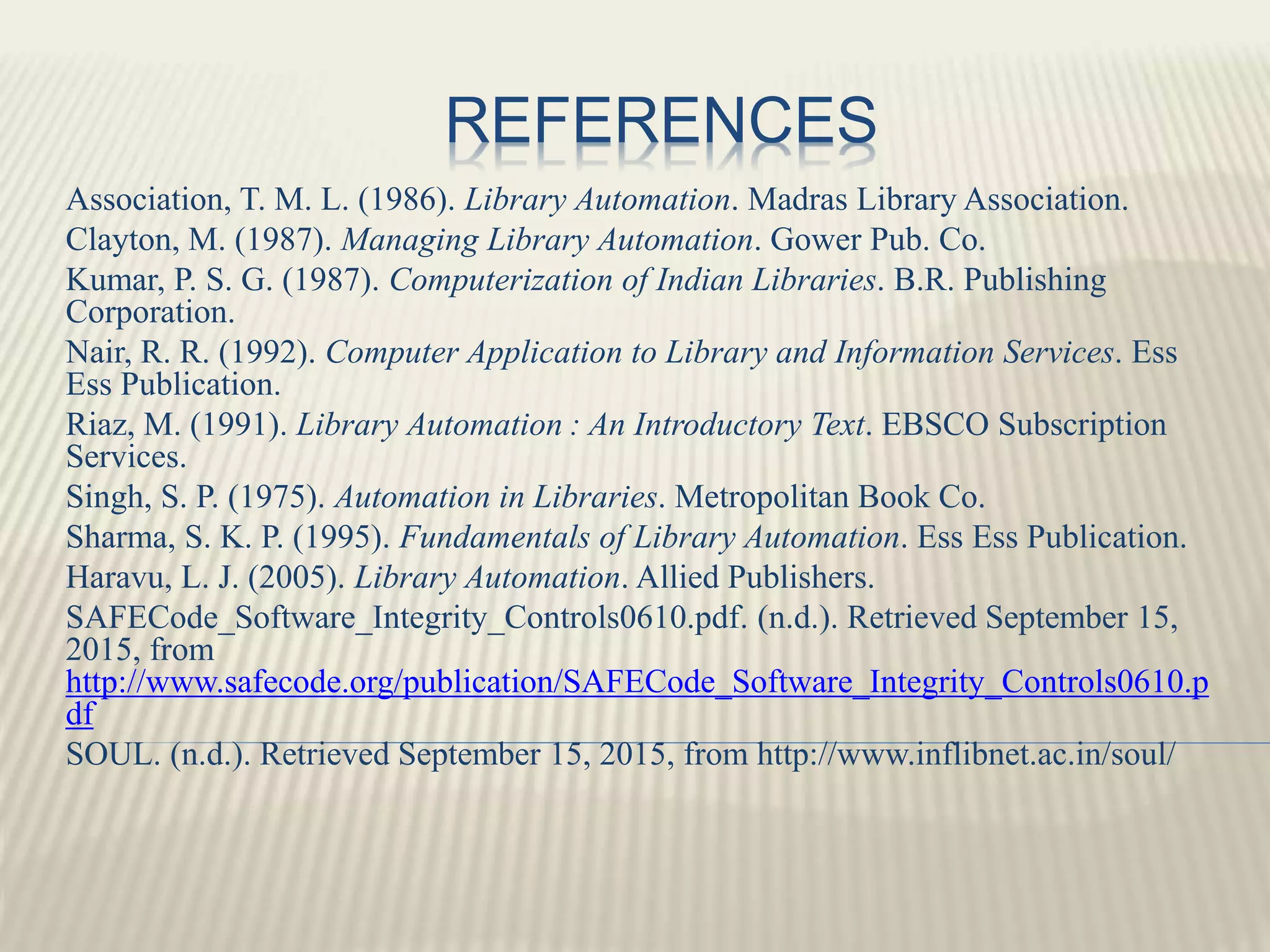 REFERENCES
Association, T. M. L. (1986). Library Automation. Madras Library Association.
Clayton, M. (1987). Managing Library Automation. Gower Pub. Co.
Kumar, P. S. G. (1987). Computerization of Indian Libraries. B.R. Publishing
Corporation.
Nair, R. R. (1992). Computer Application to Library and Information Services. Ess
Ess Publication.
Riaz, M. (1991). Library Automation : An Introductory Text. EBSCO Subscription
Services.
Singh, S. P. (1975). Automation in Libraries. Metropolitan Book Co.
Sharma, S. K. P. (1995). Fundamentals of Library Automation. Ess Ess Publication.
Haravu, L. J. (2005). Library Automation. Allied Publishers.
SAFECode_Software_Integrity_Controls0610.pdf. (n.d.). Retrieved September 15,
2015, from
http://www.safecode.org/publication/SAFECode_Software_Integrity_Controls0610.p
df
SOUL. (n.d.). Retrieved September 15, 2015, from http://www.inflibnet.ac.in/soul/
 